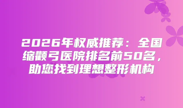 2026年推荐:全国缩颧弓医院排名前50名,助您找到理想整形机构