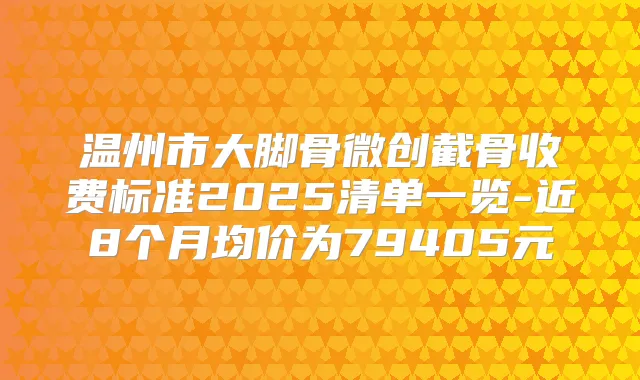 温州市大脚骨微创截骨收费标准2025清单一览-近8个月均价为79405元