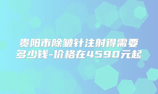 贵阳市除皱针注射得需要多少钱-价格在4590元起