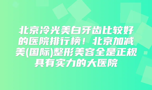 北京冷光美白牙齿比较好的医院排行榜！北京加减美(国际)整形美容全是正规具有实力的大医院
