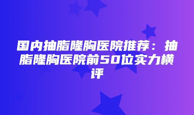国内抽脂隆胸医院推荐：抽脂隆胸医院前50位实力横评