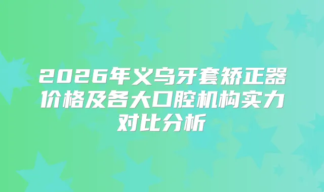 2026年义乌牙套矫正器价格及各大口腔机构实力对比分析