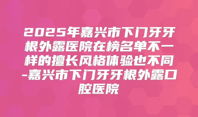 2025年嘉兴市下门牙牙根外露医院在榜名单不一样的擅长风格体验也不同-嘉兴市下门牙牙根外露口腔医院