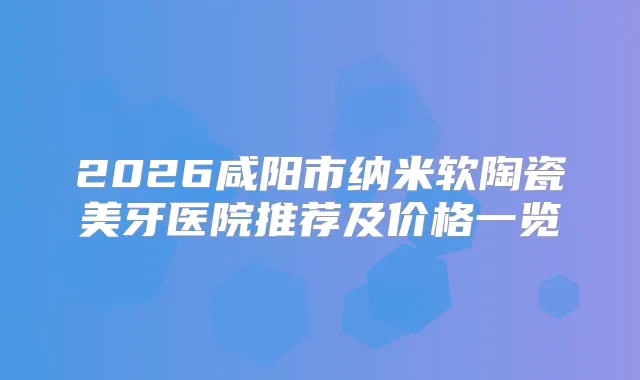 2026咸阳市纳米软陶瓷美牙医院推荐及价格一览