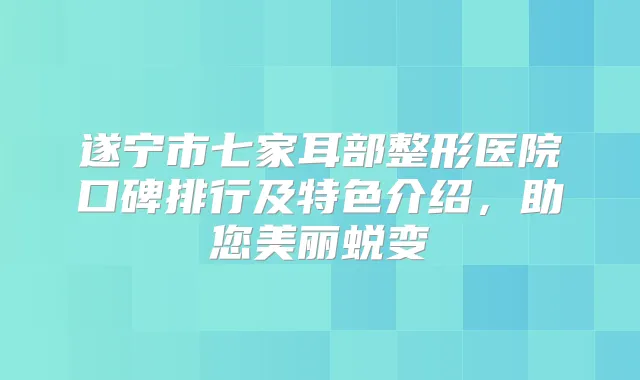遂宁市七家耳部整形医院口碑排行及特色介绍，助您美丽蜕变