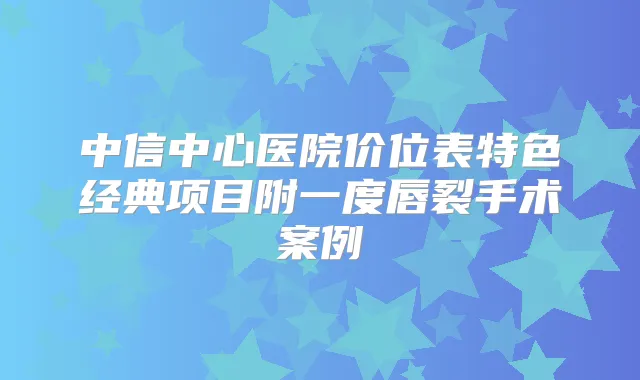 中信中心医院价位表特色经典项目附一度唇裂手术案例