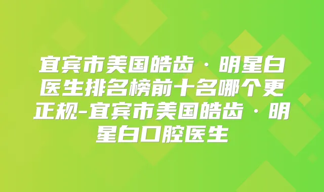 宜宾市美国皓齿·明星白医生排名榜前十名哪个更正规-宜宾市美国皓齿·明星白口腔医生