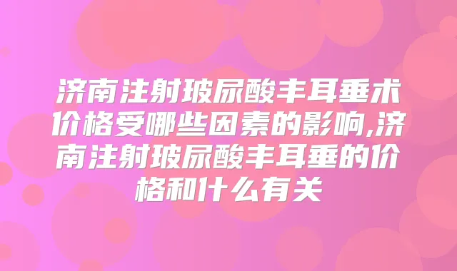 济南注射玻尿酸丰耳垂术价格受哪些因素的影响,济南注射玻尿酸丰耳垂的价格和什么有关