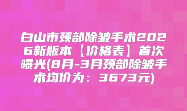 白山市颈部除皱手术2026新版本【价格表】曝光(8月-3月颈部除皱手术均价为：3673元)