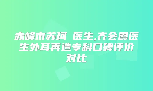 赤峰市苏珂赪医生,齐会霞医生外耳再造专科口碑评价对比