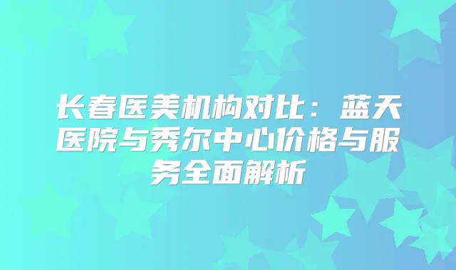长春医美机构对比：蓝天医院与秀尔中心价格与服务全面解析
