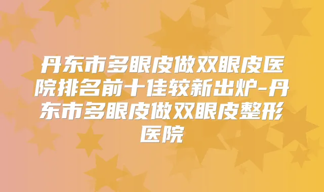 丹东市多眼皮做双眼皮医院排名前十佳较新出炉-丹东市多眼皮做双眼皮整形医院