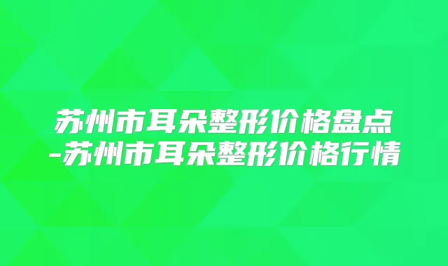 苏州市耳朵整形价格盘点-苏州市耳朵整形价格行情