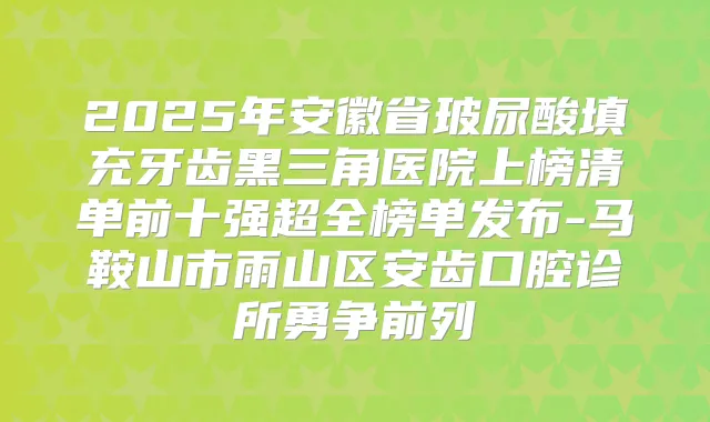 2025年安徽省玻尿酸填充牙齿黑三角医院上榜清单前十强超全榜单发布-马鞍山市雨山区安齿口腔诊所勇争前列