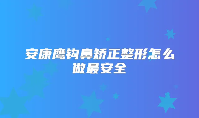 安康鹰钩鼻矫正整形怎么做安全