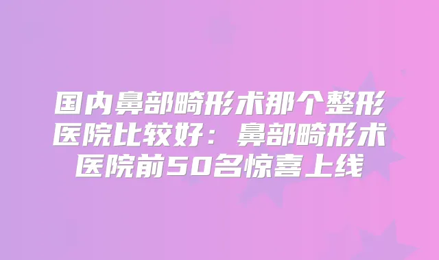 国内鼻部畸形术那个整形医院比较好：鼻部畸形术医院前50名惊喜上线