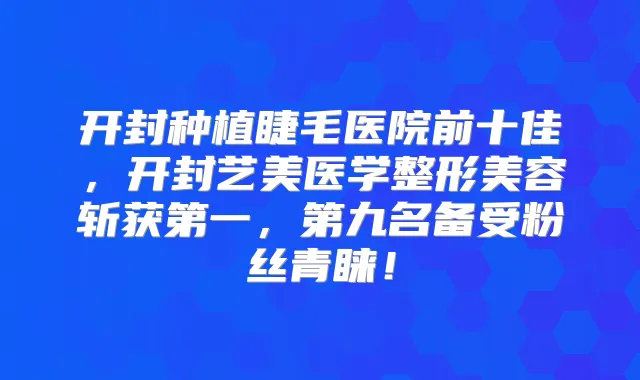 开封种植睫毛医院前十佳，开封艺美医学整形美容斩获第一，第九名备受粉丝青睐！