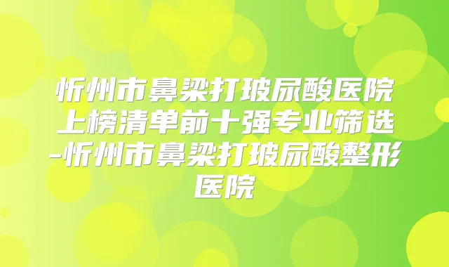 忻州市鼻梁打玻尿酸医院上榜清单前十强专业筛选-忻州市鼻梁打玻尿酸整形医院