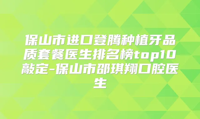 保山市进口登腾种植牙品质套餐医生排名榜top10敲定-保山市邵琪翔口腔医生