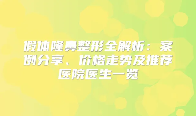 假体隆鼻整形全解析:案例分享、价格走势及推荐医院医生一览