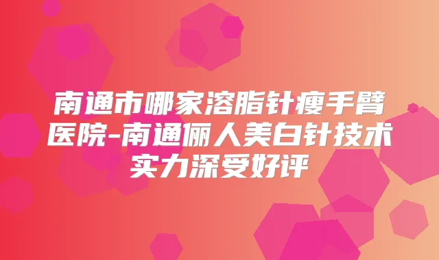南通市哪家溶脂针瘦手臂医院-南通俪人美白针技术实力深受好评