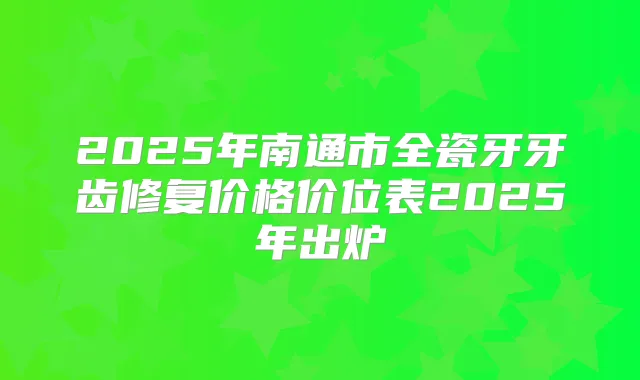 2025年南通市全瓷牙牙齿修复价格价位表2025年出炉