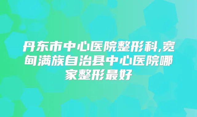 丹东市中心医院整形科,宽甸满族自治县中心医院哪家整形好