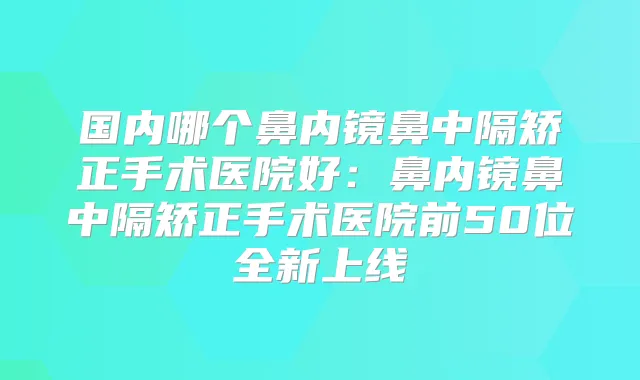 国内哪个鼻内镜鼻中隔矫正手术医院好:鼻内镜鼻中隔矫正手术医院前50位全新上线