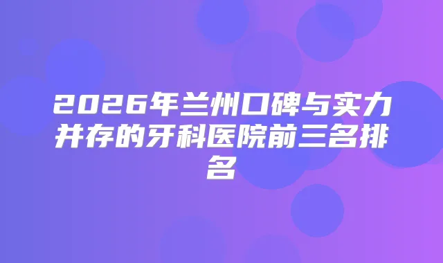 2026年兰州口碑与实力并存的牙科医院前三名排名