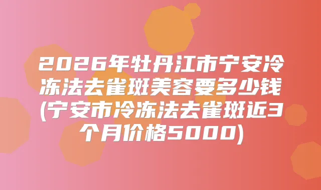 2026年牡丹江市宁安冷冻法去雀斑美容要多少钱(宁安市冷冻法去雀斑近3个月价格5000)