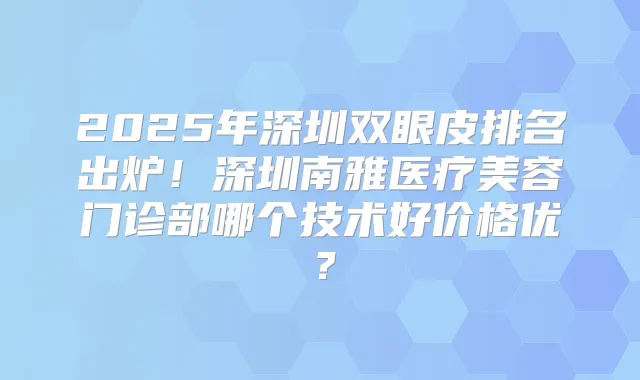 2025年深圳双眼皮排名出炉！深圳南雅医疗美容门诊部哪个技术好价格优？