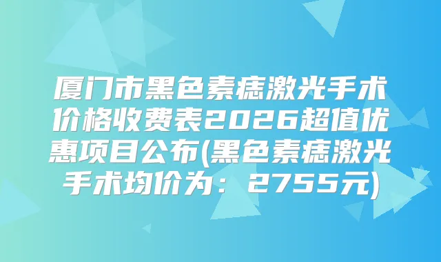 厦门市黑色素痣激光手术价格收费表2026超值优惠项目公布(黑色素痣激光手术均价为：2755元)