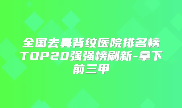 全国去鼻背纹医院排名榜TOP20强强榜刷新-拿下前三甲