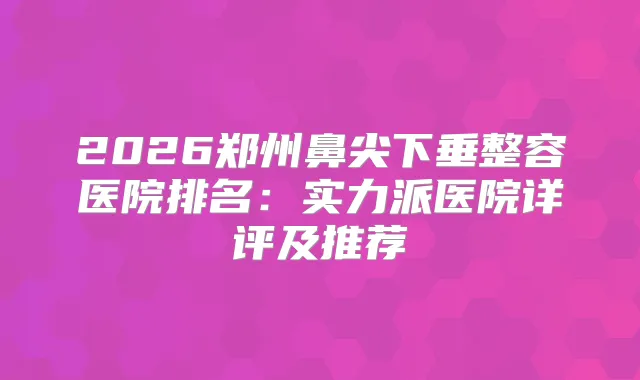 2026郑州鼻尖下垂整容医院排名：实力派医院详评及推荐
