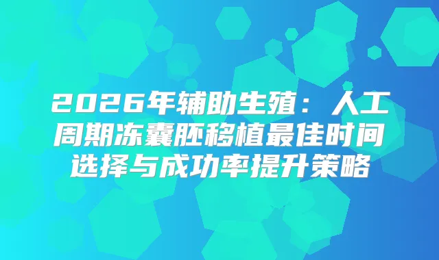 2026年辅助生殖：人工周期冻囊胚移植佳时间选择与成功率提升策略