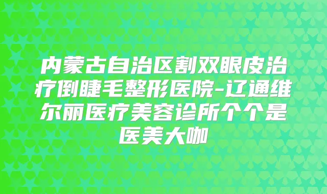内蒙古自治区割双眼皮倒睫毛整形医院-辽通维尔丽医疗美容诊所个个是医美大咖