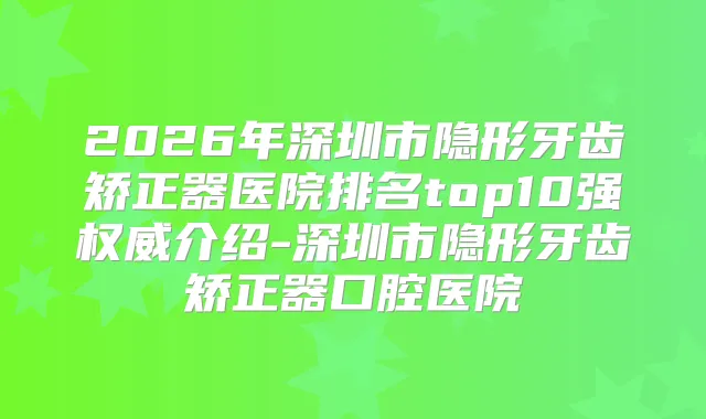 2026年深圳市隐形牙齿矫正器医院排名top10强介绍-深圳市隐形牙齿矫正器口腔医院