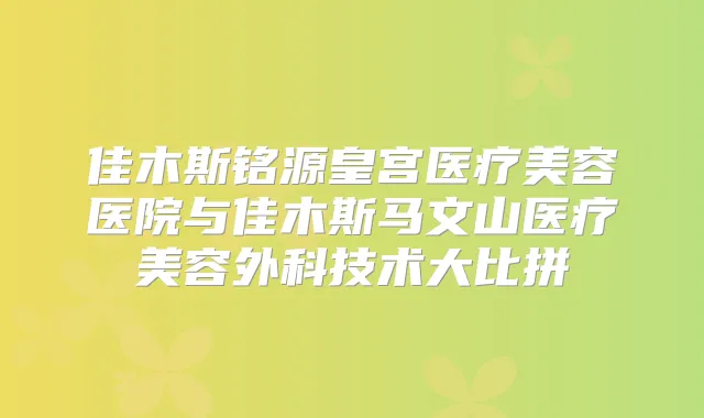 佳木斯铭源皇宫医疗美容医院与佳木斯马文山医疗美容外科技术大比拼