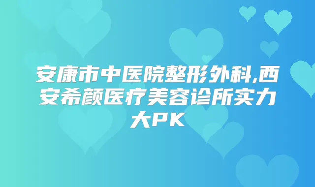 安康市中医院整形外科,西安希颜医疗美容诊所实力大PK