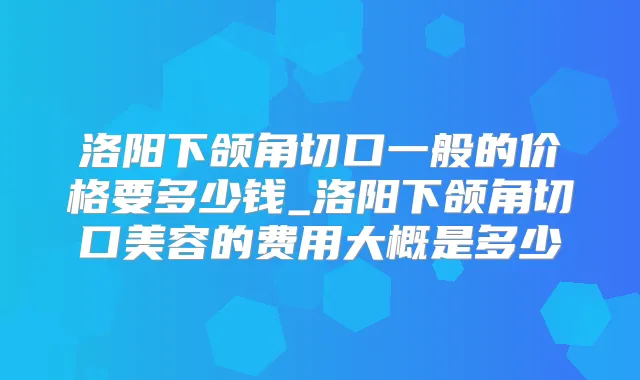 洛阳下颌角切口一般的价格要多少钱_洛阳下颌角切口美容的费用大概是多少