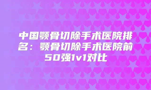中国颚骨切除手术医院排名：颚骨切除手术医院前50强1v1对比