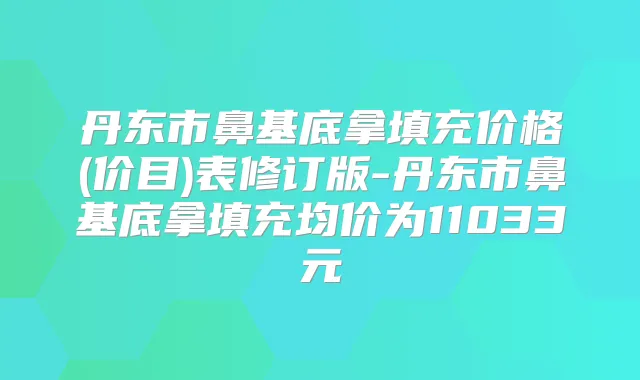 丹东市鼻基底拿填充价格(价目)表修订版-丹东市鼻基底拿填充均价为11033元