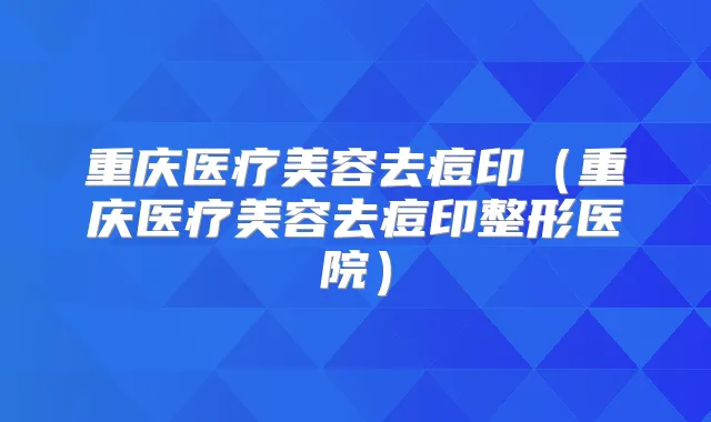 重庆医疗美容去痘印(重庆医疗美容去痘印整形医院)