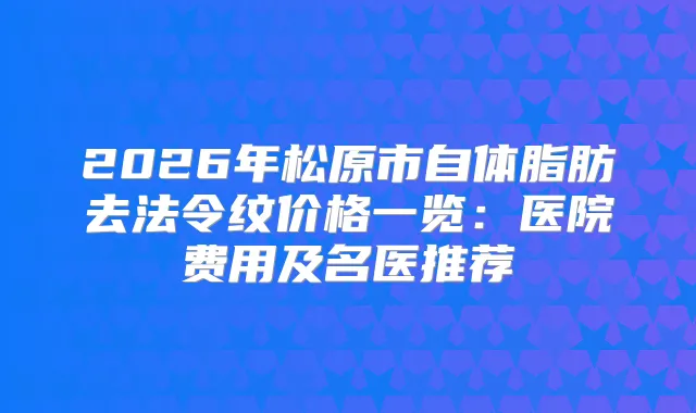 2026年松原市自体脂肪去法令纹价格一览：医院费用及名医推荐