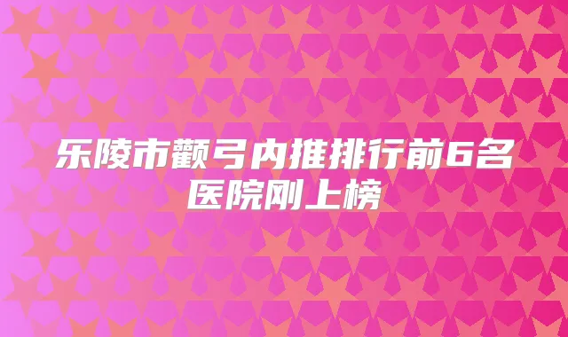 乐陵市颧弓内推排行前6名医院刚上榜