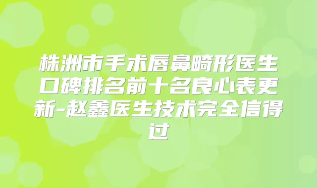 株洲市手术唇鼻畸形医生口碑排名前十名良心表更新-赵鑫医生技术完全信得过