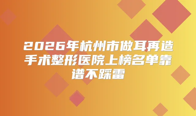2026年杭州市做耳再造手术整形医院上榜名单靠谱不踩雷