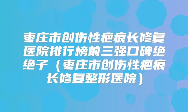 枣庄市创伤性疤痕长修复医院排行榜前三强口碑绝绝子（枣庄市创伤性疤痕长修复整形医院）