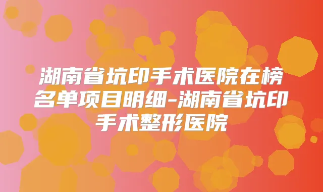 湖南省坑印手术医院在榜名单项目明细-湖南省坑印手术整形医院