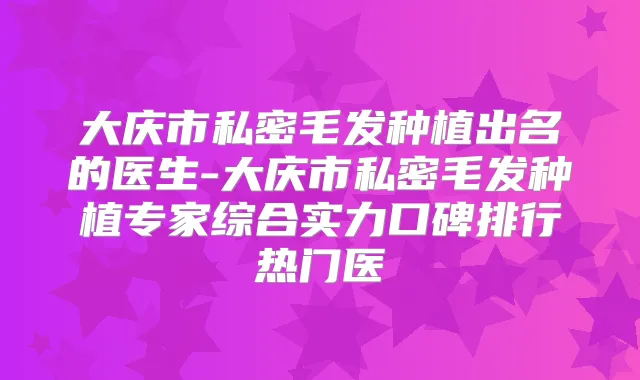 大庆市私密毛发种植出名的医生-大庆市私密毛发种植专家综合实力口碑排行热门医